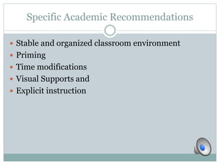 Specific Academic Recommendations 
 Stable and organized classroom environment 
 Priming 
 Time modifications 
 Visual Supports and 
 Explicit instruction 
 