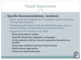 Visual Impairment 
 Specific Recommendations- Academic 
 Major academic challenge for VI students in the classroom: 
Concept development 
 Teaching challenges include: incidental learning, part-to-whole 
learning, and learning through observation 
 Suggestions for teaching from IRIS 
 Read aloud what is written 
 Describe all pictures, diagrams, and graphs 
 Invite students with low vision to reposition themselves as 
needed 
 Encourage students to use low-vision devices 
 Multi-sensory approaches 
 Hand-over-hand instruction 
 