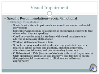 Visual Impairment 
 Specific Recommendations- Social/Emotional 
 IRIS page from Module 11 
 Students with visual impairments are sometimes unaware of social 
conventions 
 Some interventions may be as simple as encouraging students to face 
others when they are speaking 
 Could be overwhelming for students with visual impairments to 
address all necessary skills at once 
 Work on skills one or two at a time 
 School counselors and social workers advise students in matters 
related to school success and planning, including academics, 
attendance, social issues, and post-secondary transitions. 
 Collaborate with TVIs (teachers of students with visual impairments), 
O&M specialists (orientation and mobility), and families to ensure 
that psychosocial issues related to blindness are addressed 
appropriately 
 