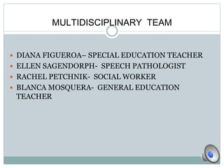 MULTIDISCIPLINARY TEAM 
 DIANA FIGUEROA– SPECIAL EDUCATION TEACHER 
 ELLEN SAGENDORPH- SPEECH PATHOLOGIST 
 RACHEL PETCHNIK- SOCIAL WORKER 
 BLANCA MOSQUERA- GENERAL EDUCATION 
TEACHER 
 