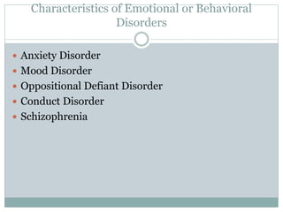Characteristics of Emotional or Behavioral 
Disorders 
 Anxiety Disorder 
 Mood Disorder 
 Oppositional Defiant Disorder 
 Conduct Disorder 
 Schizophrenia 
 