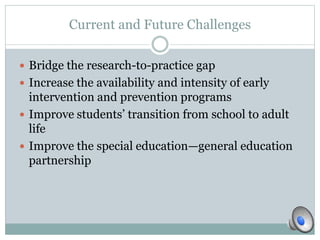 Current and Future Challenges 
 Bridge the research-to-practice gap 
 Increase the availability and intensity of early 
intervention and prevention programs 
 Improve students’ transition from school to adult 
life 
 Improve the special education—general education 
partnership 
 