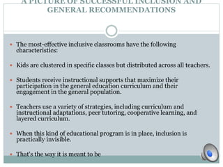 A PICTURE OF SUCCESSFUL INCLUSION AND 
GENERAL RECOMMENDATIONS 
 The most-effective inclusive classrooms have the following 
characteristics: 
 Kids are clustered in specific classes but distributed across all teachers. 
 Students receive instructional supports that maximize their 
participation in the general education curriculum and their 
engagement in the general population. 
 Teachers use a variety of strategies, including curriculum and 
instructional adaptations, peer tutoring, cooperative learning, and 
layered curriculum. 
 When this kind of educational program is in place, inclusion is 
practically invisible. 
 That's the way it is meant to be 
 