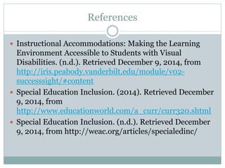 References 
 Instructional Accommodations: Making the Learning 
Environment Accessible to Students with Visual 
Disabilities. (n.d.). Retrieved December 9, 2014, from 
http://iris.peabody.vanderbilt.edu/module/v02- 
successsight/#content 
 Special Education Inclusion. (2014). Retrieved December 
9, 2014, from 
http://www.educationworld.com/a_curr/curr320.shtml 
 Special Education Inclusion. (n.d.). Retrieved December 
9, 2014, from http://weac.org/articles/specialedinc/ 
