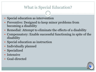 What is Special Education? 
 Special education as intervention 
 Preventive: Designed to keep minor problems from 
becoming a disability 
 Remedial: Attempt to eliminate the effects of a disability 
 Compensatory: Enable successful functioning in spite of the 
disability 
 Special education as instruction 
 Individually planned 
 Specialized 
 Intensive 
 Goal-directed 
 