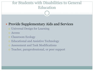General Recommendations to Enhance Access 
for Students with Disabilities to General 
Education 
 Provide Supplementary Aids and Services 
 Universal Design for Learning 
 Access 
 Classroom Ecology 
 Educational and Assistive Technology 
 Assessment and Task Modifications 
 Teacher, paraprofessional, or peer support 
 