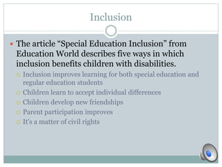 Inclusion 
 The article “Special Education Inclusion” from 
Education World describes five ways in which 
inclusion benefits children with disabilities. 
 Inclusion improves learning for both special education and 
regular education students 
 Children learn to accept individual differences 
 Children develop new friendships 
 Parent participation improves 
 It's a matter of civil rights 
 