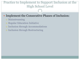 Practice to Implement to Support Inclusion at the 
High School Level 
 Implement the Consecutive Phases of Inclusion: 
 Mainstreaming 
 Regular Education Initiative 
 Inclusion through Accommodations 
 Inclusion through Restructuring 
 