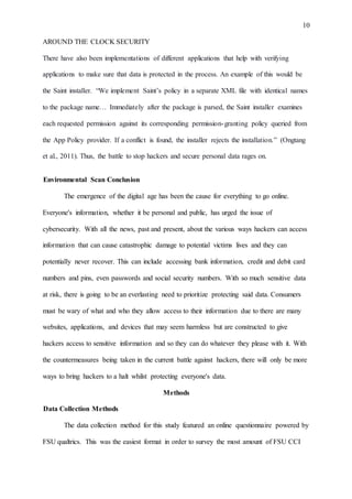 10
AROUND THE CLOCK SECURITY
There have also been implementations of different applications that help with verifying
applications to make sure that data is protected in the process. An example of this would be
the Saint installer. “We implement Saint’s policy in a separate XML file with identical names
to the package name… Immediately after the package is parsed, the Saint installer examines
each requested permission against its corresponding permission-granting policy queried from
the App Policy provider. If a conflict is found, the installer rejects the installation.” (Ongtang
et al., 2011). Thus, the battle to stop hackers and secure personal data rages on.
Environmental Scan Conclusion
The emergence of the digital age has been the cause for everything to go online.
Everyone's information, whether it be personal and public, has urged the issue of
cybersecurity. With all the news, past and present, about the various ways hackers can access
information that can cause catastrophic damage to potential victims lives and they can
potentially never recover. This can include accessing bank information, credit and debit card
numbers and pins, even passwords and social security numbers. With so much sensitive data
at risk, there is going to be an everlasting need to prioritize protecting said data. Consumers
must be wary of what and who they allow access to their information due to there are many
websites, applications, and devices that may seem harmless but are constructed to give
hackers access to sensitive information and so they can do whatever they please with it. With
the countermeasures being taken in the current battle against hackers, there will only be more
ways to bring hackers to a halt whilst protecting everyone's data.
Methods
Data Collection Methods
The data collection method for this study featured an online questionnaire powered by
FSU qualtrics. This was the easiest format in order to survey the most amount of FSU CCI
 
