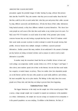 14
AROUND THE CLOCK SECURITY
precautions against the potential danger of online hacking by using software that protects
their data like NordVPN. They also monitor what they post on social media; those that feel
that they could be at risk on social media limit what they post and protect their online account
by using different passwords and identification. All take the threat of their online information
being hacked seriously so they have different methods to protect themselves. This shows how
some people are well aware of the risks that social media or any website pose to its users. For
RQ3, most FSU CCI students on social media do not think of the potential cyber security
concerns because they are only looking at people that they know. Most CCI students switch
their social media accounts to private in order to attempt to control the people viewing their
profiles, however hackers have multiple strategies to infiltrate a person's personal
information. Another concern that many students do not understand is the amount of attempts
per day hackers are taking on trusted websites such as amazon in order to steal as much
information as possible.
In another study the researchers found that the use of mobile devices in home and
work settings can compromise mobile security (Jeske et al., 2015). As Figure 1 and Figure 2
show above, most students spend a lot of time on the Internet, but also feel that social media
has a negative or neutral impact on privacy. These two studies show how dependent people
are on the Internet and how the more often people use social media platforms and websites,
the more susceptible they are to cyber attacks. The findings in this study show how aware
people are of these risks and what they are doing to prevent them from happening.
Limitations/Future Study
The biggest limitations in the study was the sample size of the research project. With
a survey, a large enough sample size is required to expand our conclusions to the population
as a whole. Unfortunately, the sample size was not as large as it needed to be to extrapolate it
to the general population we were studying. In addition to that limitation, the limit of
 