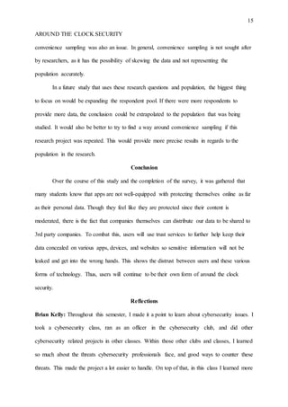 15
AROUND THE CLOCK SECURITY
convenience sampling was also an issue. In general, convenience sampling is not sought after
by researchers, as it has the possibility of skewing the data and not representing the
population accurately.
In a future study that uses these research questions and population, the biggest thing
to focus on would be expanding the respondent pool. If there were more respondents to
provide more data, the conclusion could be extrapolated to the population that was being
studied. It would also be better to try to find a way around convenience sampling if this
research project was repeated. This would provide more precise results in regards to the
population in the research.
Conclusion
Over the course of this study and the completion of the survey, it was gathered that
many students know that apps are not well-equipped with protecting themselves online as far
as their personal data. Though they feel like they are protected since their content is
moderated, there is the fact that companies themselves can distribute our data to be shared to
3rd party companies. To combat this, users will use trust services to further help keep their
data concealed on various apps, devices, and websites so sensitive information will not be
leaked and get into the wrong hands. This shows the distrust between users and these various
forms of technology. Thus, users will continue to be their own form of around the clock
security.
Reflections
Brian Kelly: Throughout this semester, I made it a point to learn about cybersecurity issues. I
took a cybersecurity class, ran as an officer in the cybersecurity club, and did other
cybersecurity related projects in other classes. Within those other clubs and classes, I learned
so much about the threats cybersecurity professionals face, and good ways to counter these
threats. This made the project a lot easier to handle. On top of that, in this class I learned more
 