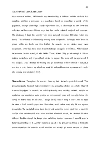 16
AROUND THE CLOCK SECURITY
about research methods, and furthered my understanding in different statistics methods like
sampling, applying a conclusion to a population based on researching a sample of the
population, amongst other things. I really enjoyed this class, as it has taught me a lot about data
collection and how many different ways that data can be collected, analyzed and presented.
The challenges I faced this semester were more personal, involving difficulties within my
family. This amounted to unfortunately missing some assignments.. I managed those issues in
private within my family and then finished the semester by not missing many more
assignments. Other than those issues I faced challenges in regards to workload. At the start of
the semester I started a new job with Florida Virtual School. They put me through a 25 hour
training curriculum, and it was difficult at first to manage this, along with the coursework I
was assigned. Once I finished the training and got accustomed to the workload of that job, I
was able to better balance my school and work life so I could complete my coursework while
also working at a satisfactory level.
Marcus Brown: Throughout the semester, I can say that I learned a great deal overall. This
project in specific has really helped me improve my researching abilities as a whole. I figured
I was well-equipped in research, but ended up learning new sampling methods, analysis on
qualitative and quantitative data, creating an environmental scan, and even distributing the
survey we had to create for this class. Through all my years of being in school, this has been
the most in depth research project that I have done, which makes sense why this was a group
project also. The most challenging thing for me while doing this project was trying to grasp the
concept of an environmental scan. It felt more like a literature review, but I learned that their
different. Looking through the lecture notes and talking to other classmates, I was able to get a
better understanding of it. Another interesting aspect of the project was trying to formulate
research questions that wouldn’t sound redundant and actually get honest answers out of our
 