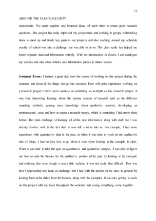 17
AROUND THE CLOCK SECURITY
respondents. We came together and bounced ideas off each other to create good research
questions. This project has really improved my cooperation and working in groups. Scheduling
times to meet up and finish key parts in our projects and also working around my schedule
outside of school was also a challenge but was able to do so. This class really has helped me
better organize data and information entirely. With the introduction of Zotero, I can catalogue
my sources and also other articles and information pieces in future studies.
Jermanni Evans: I learned a great deal over the course of working on this project during the
semester and about all the things that go into research. Even with prior experience working on
a research project, I have never worked on something as in-depth as this research project. It
was very interesting learning about the various aspects of research such as the different
sampling methods, gaining more knowledge about qualitative analysis, developing an
environmental scan, and how to create a research survey, which is something I had never done
before. The main challenge of learning all of this new information along with stuff that I was
already familiar with is the fact that it was still a lot to take in. For example, I had some
experience with quantitative data in the past, so when it was time to work on the qualitative
side of things, I had no idea how to go about it even when looking at the example in class.
When it was time to take the quiz on quantitative and qualitative analysis, I was able to figure
out how to code the themes for the qualitative portion of the quiz by looking at the example
and realizing that even though it was a little tedious, it was not really that difficult. That was
how I approached any issue or challenge that I had with the project or the class in general by
looking back at the slides from the lectures along with the examples. It was nice getting to work
on this project with my team throughout the semester and seeing everything come together.
 