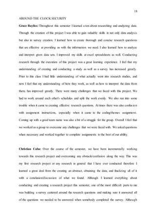 18
AROUND THE CLOCK SECURITY
Grace Bayliss: Throughout this semester I learned a ton about researching and analyzing data.
Through the creation of this project I was able to gain valuable skills in not only data analysis
but also in survey creation. I learned how to create thorough and concise research questions
that are effective at providing us with the information we need. I also learned how to analyze
and interpret given data sets. I improved my skills at excel spreadsheets as well. Conducting
research through the execution of this project was a great learning experience. I feel that my
understanding of creating and conducting a study as well as a survey has increased greatly.
Prior to this class I had little understanding of what actually went into research studies, and
now I feel that my understanding of how they work, as well as how to interpret the data from
them, has improved greatly. There were many challenges that we faced with this project. We
had to work around each other's schedules and split the work evenly. We also ran into some
trouble when it came to creating effective research questions. At times there was also confusion
with assignment instructions, especially when it came to the coding/themes assignment.
Coming up with a good team name was also a bit of a struggle for the group. Overall I feel that
we worked as a group to overcome any challenges that we were faced with. We asked questions
when necessary and worked together to complete assignments to the best of our ability.
Christian Caba: Over the course of the semester, we have been incrementally working
towards this research project and overcoming any obstacle/confusion along the way. This was
my first research project or any research in general that I have ever conducted therefore I
learned a great deal from the creating an abstract, obtaining the data, and finalizing all of it
with a conclusion/discussion of what we found. Although I learned everything about
conducting and creating a research project this semester, one of the most difficult parts to me
was building a survey centered around the research questions and making sure it answered all
of the questions we needed to be answered when somebody completed the survey. Although
 