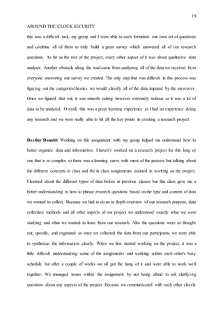 19
AROUND THE CLOCK SECURITY
this was a difficult task, my group and I were able to each formulate our own set of questions
and combine all of them to truly build a great survey which answered all of our research
questions. As far as the rest of the project, every other aspect of it was about qualitative data
analysis. Another obstacle along the road came from analyzing all of the data we received from
everyone answering our survey we created. The only step that was difficult in this process was
figuring out the categories/themes we would classify all of the data imputed by the surveyors.
Once we figured that out, it was smooth sailing however extremely tedious as it was a lot of
data to be analyzed. Overall, this was a great learning experience as I had no experience doing
any research and we were really able to hit all the key points in creating a research project.
Destiny Donald: Working on this assignment with my group helped me understand how to
better organize data and information. I haven’t worked on a research project for this long or
one that is so complex so there was a learning curve with most of the process but talking about
the different concepts in class and the in class assignments assisted in working on the project.
I learned about the different types of data before in previous classes but this class gave me a
better understanding in how to phrase research questions based on the type and content of data
we wanted to collect. Because we had to do an in depth overview of our research purpose, data
collection methods and all other aspects of our project we understood exactly what we were
studying and what we wanted to learn from our research. Also the questions were so thought
out, specific, and organized so once we collected the data from our participants we were able
to synthesize the information clearly. When we first started working on the project, it was a
little difficult understanding some of the assignments and working within each other's busy
schedule but after a couple of weeks we all got the hang of it and were able to work well
together. We managed issues within the assignment by not being afraid to ask clarifying
questions about any aspects of the project. Because we communicated with each other clearly
 