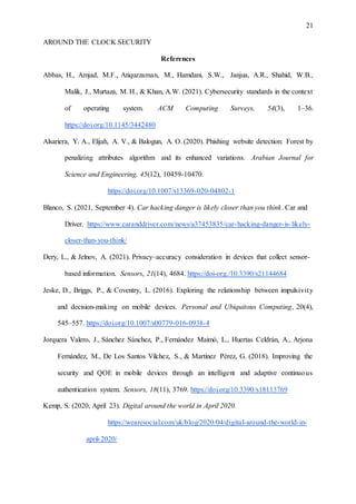 21
AROUND THE CLOCK SECURITY
References
Abbas, H., Amjad, M.F., Atiquzzaman, M., Hamdani, S.W., Janjua, A.R., Shahid, W.B.,
Malik, J., Murtaza, M. H., & Khan, A.W. (2021). Cybersecurity standards in the context
of operating system. ACM Computing Surveys, 54(3), 1–36.
https://doi.org/10.1145/3442480
Alsariera, Y. A., Elijah, A. V., & Balogun, A. O. (2020). Phishing website detection: Forest by
penalizing attributes algorithm and its enhanced variations. Arabian Journal for
Science and Engineering, 45(12), 10459-10470.
https://doi.org/10.1007/s13369-020-04802-1
Blanco, S. (2021, September 4). Car hacking danger is likely closer than you think. Car and
Driver. https://www.caranddriver.com/news/a37453835/car-hacking-danger-is-likely-
closer-than-you-think/
Dery, L., & Jelnov, A. (2021). Privacy–accuracy consideration in devices that collect sensor-
based information. Sensors, 21(14), 4684. https://doi-org./10.3390/s21144684
Jeske, D., Briggs, P., & Coventry, L. (2016). Exploring the relationship between impulsivity
and decision-making on mobile devices. Personal and Ubiquitous Computing, 20(4),
545–557. https://doi.org/10.1007/s00779-016-0938-4
Jorquera Valero, J., Sánchez Sánchez, P., Fernández Maimó, L., Huertas Celdrán, A., Arjona
Fernández, M., De Los Santos Vílchez, S., & Martínez Pérez, G. (2018). Improving the
security and QOE in mobile devices through an intelligent and adaptive continuous
authentication system. Sensors, 18(11), 3769. https://doi.org/10.3390/s18113769
Kemp, S. (2020, April 23). Digital around the world in April 2020.
https://wearesocial.com/uk/blog/2020/04/digital-around-the-world-in-
april-2020/
 