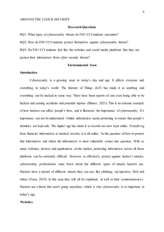 4
AROUND THE CLOCK SECURITY
Research Questions
RQ1: What types of cybersecurity threats do FSU CCI students encounter?
RQ2: How do FSU CCI students protect themselves against cybersecurity threats?
RQ3: Do FSU CCI students feel like the websites and social media platforms that they use
protect their information from cyber security threats?
Environmental Scan
Introduction
Cybersecurity is a growing issue in today’s day and age. It affects everyone and
everything in today’s world. The Internet of Things (IoT) has made it so anything and
everything can be hacked in some way. There have been reports of cars even being able to be
hacked and causing accidents and potential injuries (Blanco, 2021). This is an extreme example
of how hackers can affect people’s lives, and it illustrates the importance of cybersecurity. It’s
importance can not be understated. Online information needs protecting to ensure that people’s
identities are kept safe. The digital age has made it so records are now kept online. Everything
from financial information to medical records, it is all online. So the question of how to protect
that information and where the information is most vulnerable comes into question. With so
many websites, devices and applications on the market, protecting information across all those
platforms can be extremely difficult. However, to effectively protect against hacker’s attacks,
cybersecurity professionals must know about the different types of attacks hackers use.
Hackers have a myriad of different attacks they can use, like phishing, sql injection, DoS and
others (Terra, 2019). In this scan they will all be explained, as well as their countermeasures.
Hackers are a threat that aren’t going anywhere, which is why cybersecurity is so important in
today’s age.
Websites
 