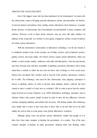 5
AROUND THE CLOCK SECURITY
One of the biggest issues that has been introduced by the technological era deals with
the cybersecurity aspect of keeping personal information private and unavailable for hackers.
To prevent hackers and malware from stealing private information from businesses or people,
drastic measures of cybersecurity have been planned out and instituted in many computers and
software. However, as far as these drastic measures may go, users still make mistakes by
clicking on the wrong link on a website or even giving a dangerous website owned by hackers
all of their private information.
With the astronomical advancement in information technology over the last decade, it
is considered normal to rely on the everyday use of online services such as financial services,
gaming services and social media. All of these services require private information which can
include a social security number, addresses, and credit card information. Over the past decade,
users have become more and more susceptible to inputting any private information that is being
asked from a website in which the user does not know who it belongs to. Over recent years,
hackers have developed fake websites used to steal all of the sensitive information someone
has to offer. The technology term used for this cybersecurity issue plaguing cyberspace is
known as phishing attacks. In order to prevent many phishing attacks, software has been
created to show a symbol of a lock next to a website's URL in order to prove that the website
being browsed on is secure (Alsariera et al., 2020). Information technology specialists such as
Alsariera believe that courses should be taken in order to show the key differences between
websites attempting phishing and websites that are secure. This finding implies that technology
users should take a course or take some time to learn what to do and what not to do while
surfing the web in order to avoid giving away private information to hackers.
Although giving away one person’s private information sounds bad enough as it is,
there have been many attempts at hacking the government of a country. One of the most
common attempts at hacking an entire government database deals with flooding online
 