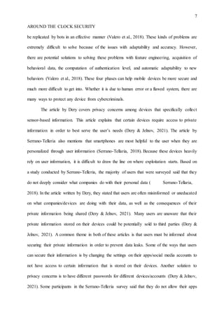 7
AROUND THE CLOCK SECURITY
be replicated by bots in an effective manner (Valero et al., 2018). These kinds of problems are
extremely difficult to solve because of the issues with adaptability and accuracy. However,
there are potential solutions to solving these problems with feature engineering, acquisition of
behavioral data, the computation of authentication level, and automatic adaptability to new
behaviors (Valero et al., 2018). These four phases can help mobile devices be more secure and
much more difficult to get into. Whether it is due to human error or a flawed system, there are
many ways to protect any device from cybercriminals.
The article by Dery covers privacy concerns among devices that specifically collect
sensor-based information. This article explains that certain devices require access to private
information in order to best serve the user’s needs (Dery & Jelnov, 2021). The article by
Serrano-Telleria also mentions that smartphones are most helpful to the user when they are
personalized through user information (Serrano-Tellaria, 2018). Because these devices heavily
rely on user information, it is difficult to draw the line on where exploitation starts. Based on
a study conducted by Serrano-Telleria, the majority of users that were surveyed said that they
do not deeply consider what companies do with their personal data ( Serrano-Tellaria,
2018). In the article written by Dery, they stated that users are often misinformed or uneducated
on what companies/devices are doing with their data, as well as the consequences of their
private information being shared (Dery & Jelnov, 2021). Many users are unaware that their
private information stored on their devices could be potentially sold to third parties (Dery &
Jelnov, 2021). A common theme in both of these articles is that users must be informed about
securing their private information in order to prevent data leaks. Some of the ways that users
can secure their information is by changing the settings on their apps/social media accounts to
not have access to certain information that is stored on their devices. Another solution to
privacy concerns is to have different passwords for different devices/accounts (Dery & Jelnov,
2021). Some participants in the Serrano-Telleria survey said that they do not allow their apps
 
