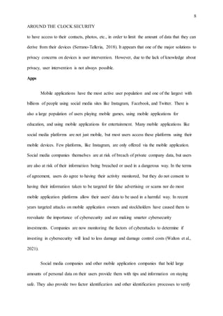 8
AROUND THE CLOCK SECURITY
to have access to their contacts, photos, etc., in order to limit the amount of data that they can
derive from their devices (Serrano-Telleria, 2018). It appears that one of the major solutions to
privacy concerns on devices is user intervention. However, due to the lack of knowledge about
privacy, user intervention is not always possible.
Apps
Mobile applications have the most active user population and one of the largest with
billions of people using social media sites like Instagram, Facebook, and Twitter. There is
also a large population of users playing mobile games, using mobile applications for
education, and using mobile applications for entertainment. Many mobile applications like
social media platforms are not just mobile, but most users access these platforms using their
mobile devices. Few platforms, like Instagram, are only offered via the mobile application.
Social media companies themselves are at risk of breach of private company data, but users
are also at risk of their information being breached or used in a dangerous way. In the terms
of agreement, users do agree to having their activity monitored, but they do not consent to
having their information taken to be targeted for false advertising or scams nor do most
mobile application platforms allow their users' data to be used in a harmful way. In recent
years targeted attacks on mobile application owners and stockholders have caused them to
reevaluate the importance of cybersecurity and are making smarter cybersecurity
investments. Companies are now monitoring the factors of cyberattacks to determine if
investing in cybersecurity will lead to less damage and damage control costs (Walton et al.,
2021).
Social media companies and other mobile application companies that hold large
amounts of personal data on their users provide them with tips and information on staying
safe. They also provide two factor identification and other identification processes to verify
 