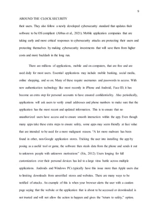 9
AROUND THE CLOCK SECURITY
their users. They also follow a newly developed cybersecurity standard that updates their
software to be OS compliant (Abbas et al., 2021). Mobile application companies that are
taking early and more critical responses to cybersecurity attacks are protecting their users and
protecting themselves by making cybersecurity investments that will save them from higher
costs and more backlash in the long run.
There are millions of applications, mobile and on computers, that are free and are
used daily for most users. Essential applications may include mobile banking, social media,
online shopping, and so on. Many of these require usernames and passwords to access. With
new authentication technology like most recently in iPhone and Android, Face ID, it has
become an extra step for personal accounts to have ensured confidentiality. Also periodically,
applications will ask users to verify email addresses and phone numbers to make sure that the
application has the most recent and updated information. This is to ensure that no
unauthorized users have access and to ensure smooth interaction within the app. Even though
many apps take these extra steps to ensure safety, some apps may seem friendly at face value
that are intended to be used for a more malignant reason. “A lot more malware has been
found in other, non-Google application stores. Tricking the user into installing the app by
posing as a useful tool or game, the software then steals data from the phone and sends it out
to unknown people with unknown motivations” (Six, 2012). Users longing for full
customization over their personal devices has led to a large virus battle across multiple
applications. Androids and Windows PCs typically have this issue more than Apple users due
to limiting downloads from unverified stores and websites. There are many ways to be
notified of attacks. An example of this is when your browser alerts the user with a caution
page saying that the website or the application that is about to be accessed or downloaded is
not trusted and will not allow the action to happen and gives the “return to safety,” option.
 