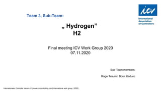 Internationaler Controller Verein eV | www.icv-controlling.com| international work group | 2020 |
Sub-Team members:
Roger Maurer, Borut Kadunc
Team 3, Sub-Team:
„ Hydrogen”
H2
Final meeting ICV Work Group 2020
07.11.2020
 