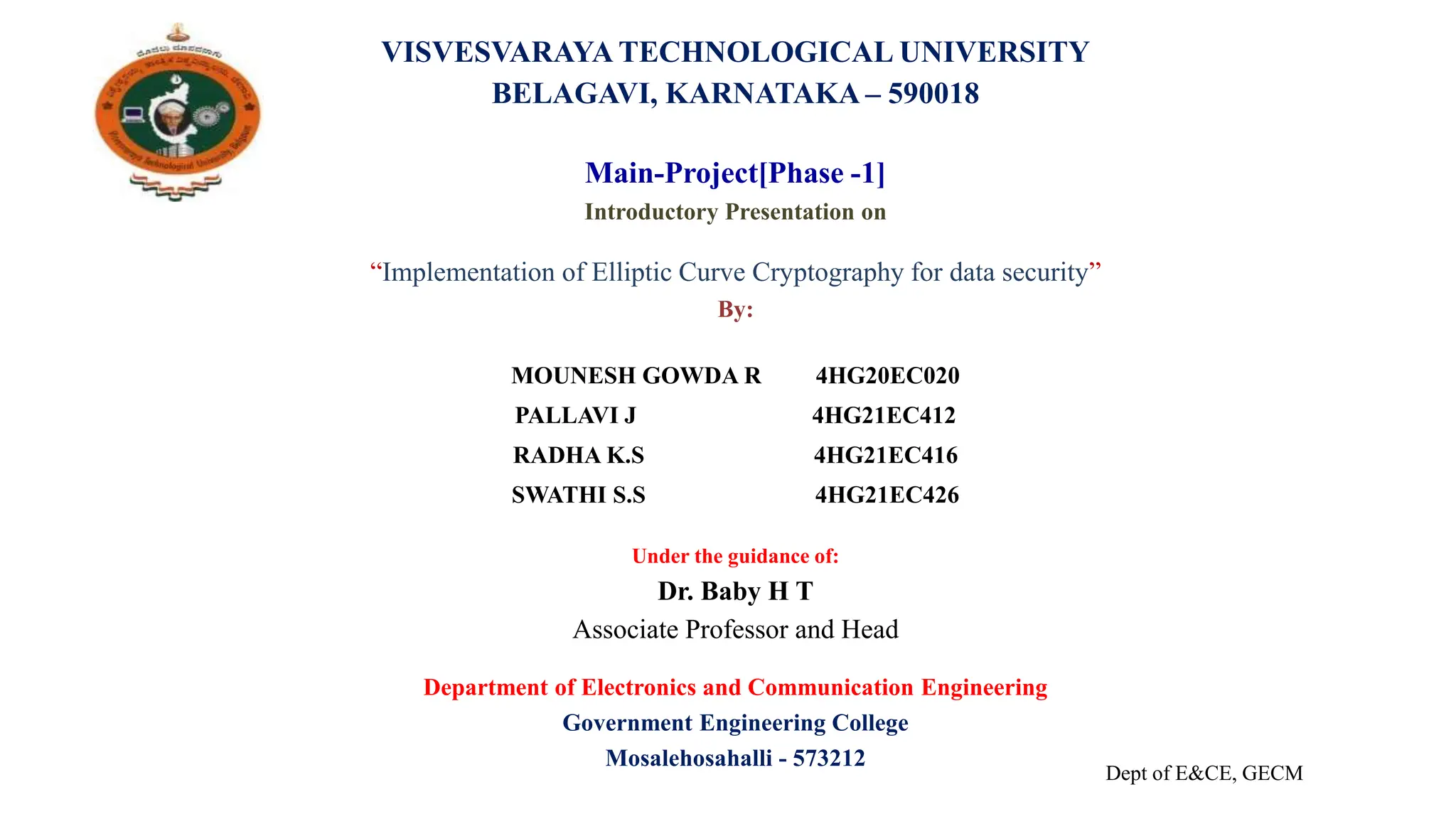 VISVESVARAYA TECHNOLOGICAL UNIVERSITY
BELAGAVI, KARNATAKA – 590018
Main-Project[Phase -1]
Introductory Presentation on
“Implementation of Elliptic Curve Cryptography for data security”
By:
MOUNESH GOWDA R 4HG20EC020
PALLAVI J 4HG21EC412
RADHA K.S 4HG21EC416
SWATHI S.S 4HG21EC426
Under the guidance of:
Dr. Baby H T
Associate Professor and Head
Department of Electronics and Communication Engineering
Government Engineering College
Mosalehosahalli - 573212
Dept of E&CE, GECM
 