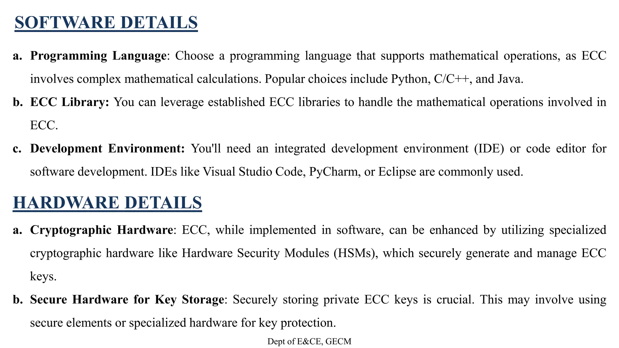 a. Programming Language: Choose a programming language that supports mathematical operations, as ECC
involves complex mathematical calculations. Popular choices include Python, C/C++, and Java.
b. ECC Library: You can leverage established ECC libraries to handle the mathematical operations involved in
ECC.
c. Development Environment: You'll need an integrated development environment (IDE) or code editor for
software development. IDEs like Visual Studio Code, PyCharm, or Eclipse are commonly used.
HARDWARE DETAILS
a. Cryptographic Hardware: ECC, while implemented in software, can be enhanced by utilizing specialized
cryptographic hardware like Hardware Security Modules (HSMs), which securely generate and manage ECC
keys.
b. Secure Hardware for Key Storage: Securely storing private ECC keys is crucial. This may involve using
secure elements or specialized hardware for key protection.
SOFTWARE DETAILS
Dept of E&CE, GECM
 