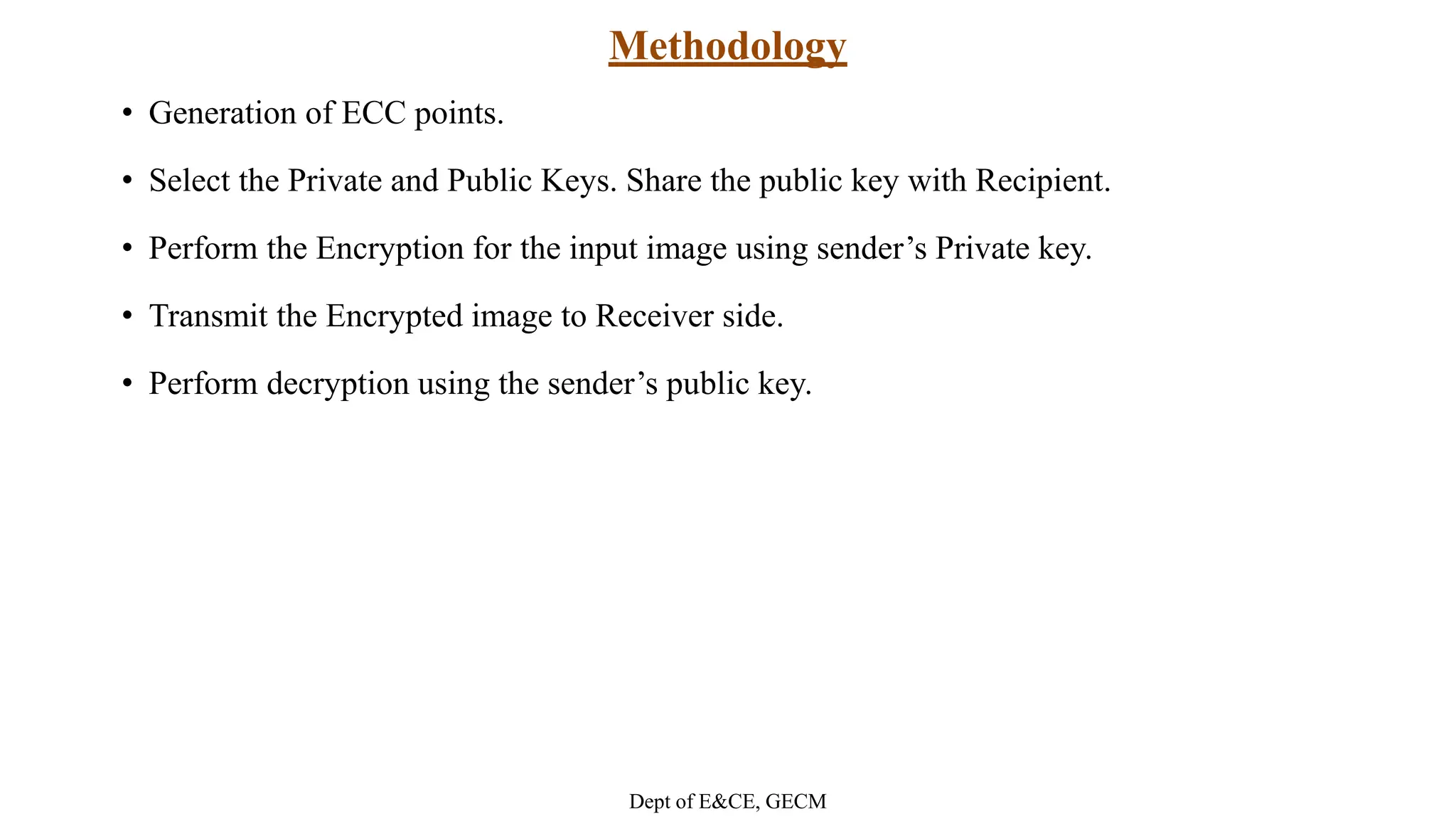 Methodology
• Generation of ECC points.
• Select the Private and Public Keys. Share the public key with Recipient.
• Perform the Encryption for the input image using sender’s Private key.
• Transmit the Encrypted image to Receiver side.
• Perform decryption using the sender’s public key.
Dept of E&CE, GECM
 