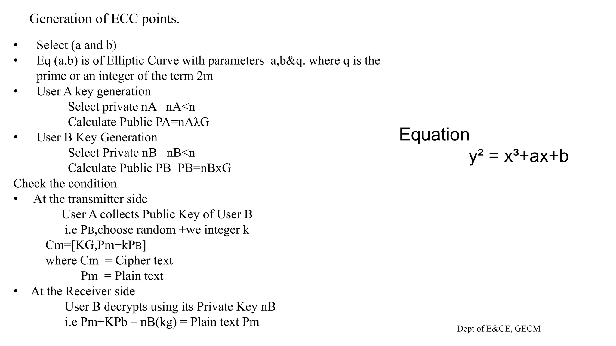 Generation of ECC points.
Dept of E&CE, GECM
• Select (a and b)
• Eq (a,b) is of Elliptic Curve with parameters a,b&q. where q is the
prime or an integer of the term 2m
• User A key generation
Select private nA nA<n
Calculate Public PA=nAλG
• User B Key Generation
Select Private nB nB<n
Calculate Public PB PB=nBxG
Check the condition
• At the transmitter side
User A collects Public Key of User B
i.e PB,choose random +we integer k
Cm=[KG,Pm+kPB]
where Cm = Cipher text
Pm = Plain text
• At the Receiver side
User B decrypts using its Private Key nB
i.e Pm+KPb – nB(kg) = Plain text Pm
Equation
y² = x³+ax+b
 