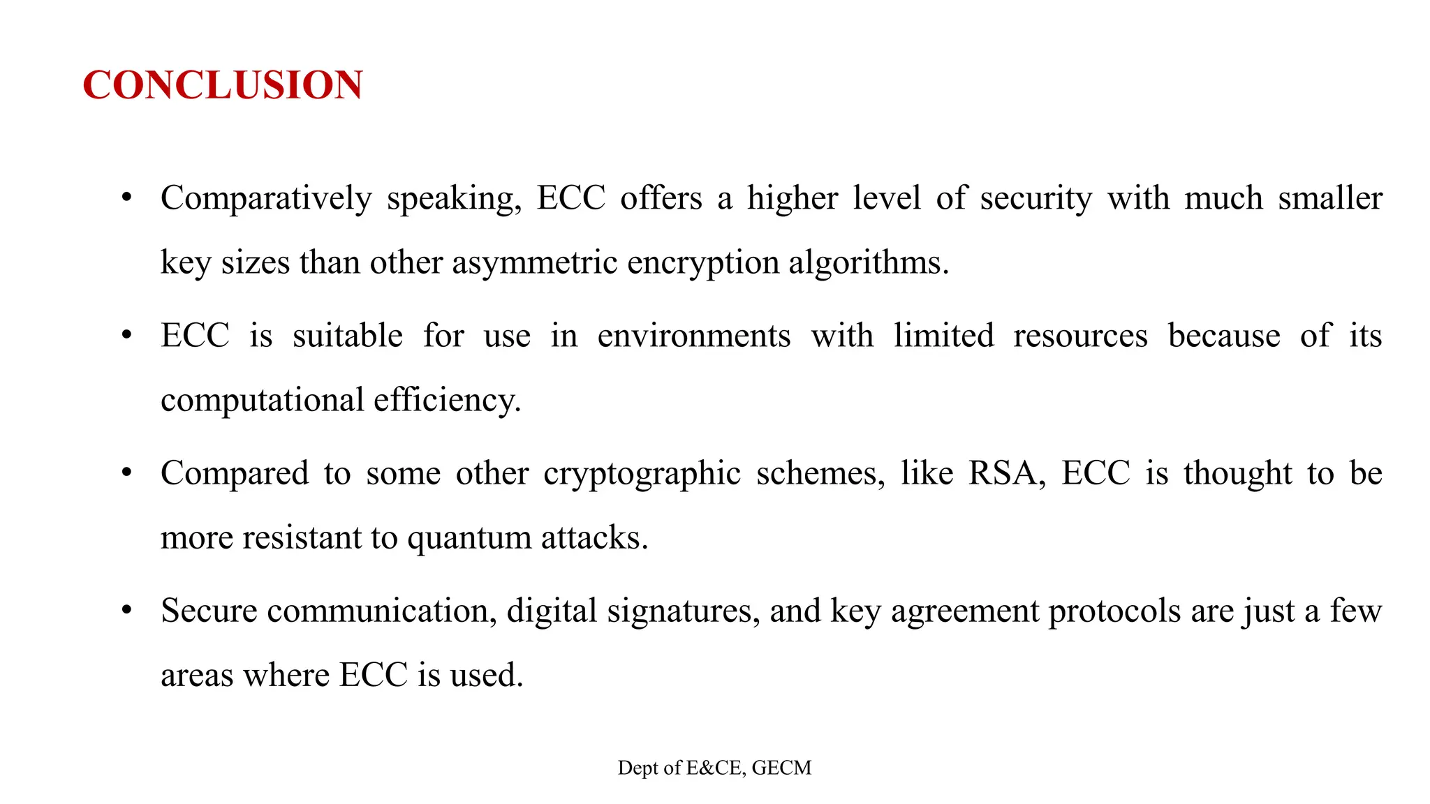 CONCLUSION
• Comparatively speaking, ECC offers a higher level of security with much smaller
key sizes than other asymmetric encryption algorithms.
• ECC is suitable for use in environments with limited resources because of its
computational efficiency.
• Compared to some other cryptographic schemes, like RSA, ECC is thought to be
more resistant to quantum attacks.
• Secure communication, digital signatures, and key agreement protocols are just a few
areas where ECC is used.
Dept of E&CE, GECM
 