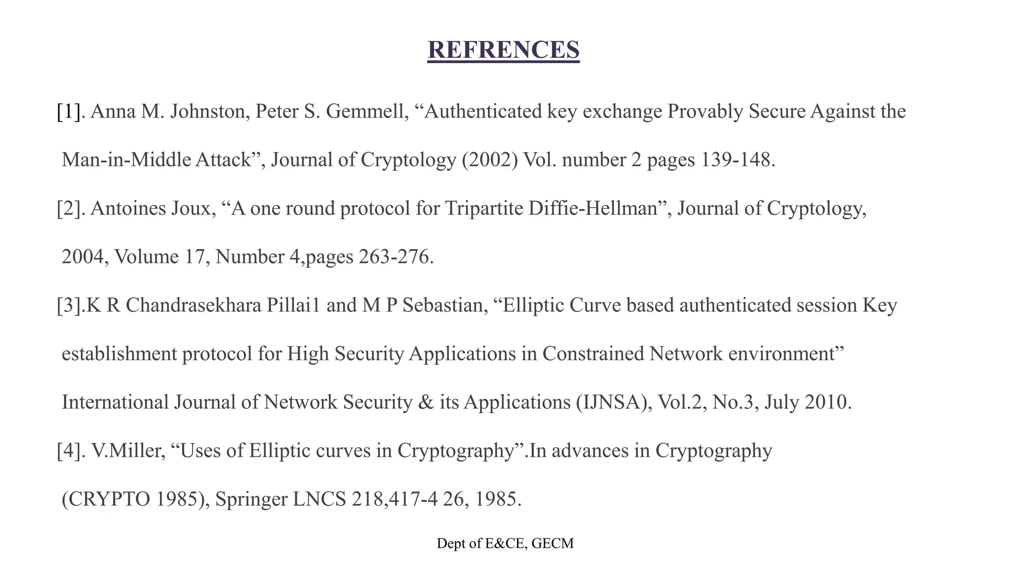 REFRENCES
[1]. Anna M. Johnston, Peter S. Gemmell, “Authenticated key exchange Provably Secure Against the
Man-in-Middle Attack”, Journal of Cryptology (2002) Vol. number 2 pages 139-148.
[2]. Antoines Joux, “A one round protocol for Tripartite Diffie-Hellman”, Journal of Cryptology,
2004, Volume 17, Number 4,pages 263-276.
[3].K R Chandrasekhara Pillai1 and M P Sebastian, “Elliptic Curve based authenticated session Key
establishment protocol for High Security Applications in Constrained Network environment”
International Journal of Network Security & its Applications (IJNSA), Vol.2, No.3, July 2010.
[4]. V.Miller, “Uses of Elliptic curves in Cryptography”.In advances in Cryptography
(CRYPTO 1985), Springer LNCS 218,417-4 26, 1985.
Dept of E&CE, GECM
 