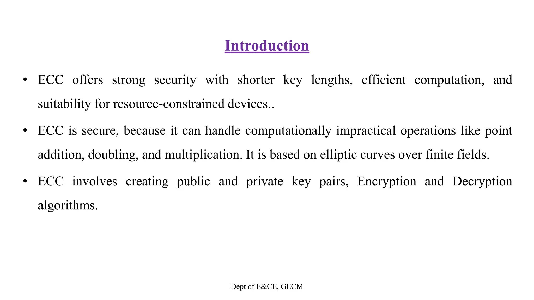 Introduction
• ECC offers strong security with shorter key lengths, efficient computation, and
suitability for resource-constrained devices..
• ECC is secure, because it can handle computationally impractical operations like point
addition, doubling, and multiplication. It is based on elliptic curves over finite fields.
• ECC involves creating public and private key pairs, Encryption and Decryption
algorithms.
Dept of E&CE, GECM
 