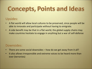 Upsides: A flat world will allow local cultures to be preserved, since people will be able to innovate and participate without having to emigrate. A side benefit may be that in a flat world, the global supply chains may make countries hesitate to engage in anything but a war of self-defense   Downsides: There are some social downsides – how do we get away from it all? It also allows irresponsible and extreme voices to be heard more than ever (terrorists)     
