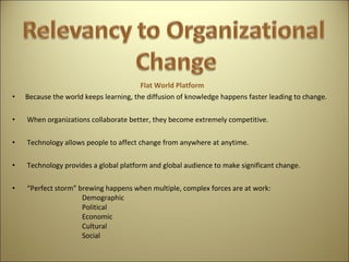 Flat World Platform  Because the world keeps learning, the diffusion of knowledge happens faster leading to change.   When organizations collaborate better, they become extremely competitive.   Technology allows people to affect change from anywhere at anytime.   Technology provides a global platform and global audience to make significant change.  “ Perfect storm” brewing happens when multiple, complex forces are at work: Demographic Political Economic Cultural Social 