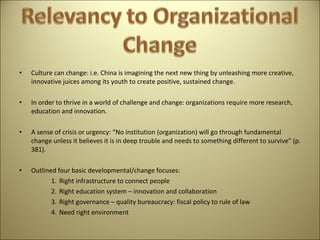 Culture can change: i.e. China is imagining the next new thing by unleashing more creative, innovative juices among its youth to create positive, sustained change.   In order to thrive in a world of challenge and change: organizations require more research, education and innovation.   A sense of crisis or urgency: “No institution (organization) will go through fundamental change unless it believes it is in deep trouble and needs to something different to survive” (p. 381).   Outlined four basic developmental/change focuses: Right infrastructure to connect people Right education system – innovation and collaboration Right governance – quality bureaucracy: fiscal policy to rule of law Need right environment 