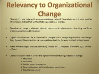 “ Glocalize” – how outward is your organizational culture? To what degree is it open to other influences and ideas that will facilitate organizational change?   Globalization change is a broader, deeper, more complex phenomenon, involving new forms of communication and innovation   Organizational answers lie not in what has changed but in recognizing what has not changed.  Only through this recognition can organizations begin to focus on the truly critical issues.   As the world changes, lives are powerfully shaped (i.e. 11/9 spread of Hope vs. 9/11 spread of Fear)   Characteristics needed to create the right environment for organizational change: Motivation Inspiration Brutally honest introspection Deep collaboration within and between organizations Social connectedness  
