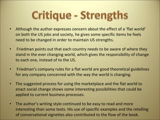 Although the author expresses concern about the effect of a ‘flat world’ on both the US jobs and society, he gives some specific items he feels need to be changed in order to maintain US strengths. Friedman points out that each country needs to be aware of where they stand in the ever changing world, which gives the responsibility of change to each one, instead of to the US. Friedman’s company rules for a flat world are good theoretical guidelines for any company concerned with the way the world is changing.  The suggested process for using the marketplace and the flat world to enact social change shows some interesting possibilities that could be applied to current business processes.  The author’s writing style continued to be easy to read and more interesting than some texts. His use of specific examples and the retelling of conversational vignettes also contributed to the flow of the book.  