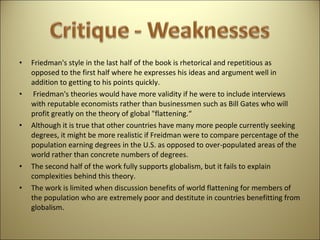 Friedman's style in the last half of the book is rhetorical and repetitious as opposed to the first half where he expresses his ideas and argument well in addition to getting to his points quickly.  Friedman's theories would have more validity if he were to include interviews with reputable economists rather than businessmen such as Bill Gates who will profit greatly on the theory of global "flattening.“  Although it is true that other countries have many more people currently seeking degrees, it might be more realistic if Freidman were to compare percentage of the population earning degrees in the U.S. as opposed to over-populated areas of the world rather than concrete numbers of degrees.  The second half of the work fully supports globalism, but it fails to explain complexities behind this theory.  The work is limited when discussion benefits of world flattening for members of the population who are extremely poor and destitute in countries benefitting from globalism.  