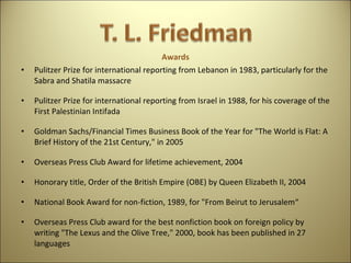 Awards Pulitzer Prize for international reporting from Lebanon in 1983, particularly for the Sabra and Shatila massacre Pulitzer Prize for international reporting from Israel in 1988, for his coverage of the First Palestinian Intifada Goldman Sachs/Financial Times Business Book of the Year for "The World is Flat: A Brief History of the 21st Century," in 2005 Overseas Press Club Award for lifetime achievement, 2004  Honorary title, Order of the British Empire (OBE) by Queen Elizabeth II, 2004 National Book Award for non-fiction, 1989, for "From Beirut to Jerusalem“ Overseas Press Club award for the best nonfiction book on foreign policy by writing "The Lexus and the Olive Tree," 2000, book has been published in 27 languages 