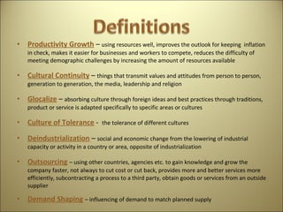 Productivity Growth   –  using resources well, improves the outlook for keeping  inflation in check, makes it easier for businesses and workers to compete, reduces the difficulty of meeting demographic challenges by increasing the amount of resources available Cultural Continuity   –  things that transmit values and attitudes from person to person, generation to generation, the media, leadership and religion Glocalize  –  absorbing culture through foreign ideas and best practices through traditions, product or service is adapted specifically to specific areas or cultures Culture of Tolerance   -  the tolerance of different cultures  Deindustrialization  –  social and economic change from the lowering of industrial capacity or activity in a country or area, opposite of industrialization  Outsourcing   – using other countries, agencies etc. to gain knowledge and grow the company faster, not always to cut cost or cut back, provides more and better services more efficiently, subcontracting a process to a third party, obtain goods or services from an outside supplier Demand Shaping   – influencing of demand to match planned supply  