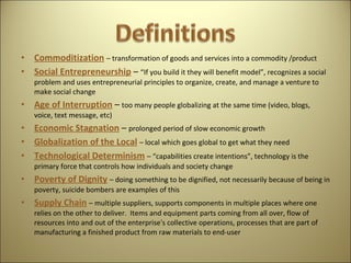 Commoditization   – transformation of goods and services into a commodity /product Social Entrepreneurship   –  “If you build it they will benefit model”, recognizes a social problem and uses entrepreneurial principles to organize, create, and manage a venture to make social change Age of Interruption   –  too many people globalizing at the same time (video, blogs, voice, text message, etc)  Economic Stagnation   –  prolonged period of slow economic growth  Globalization of the Local   – local which goes global to get what they need  Technological Determinism   – “capabilities create intentions”, technology is the primary force that controls how individuals and society change Poverty of Dignity   – doing something to be dignified, not necessarily because of being in poverty, suicide bombers are examples of this Supply Chain   – multiple suppliers, supports components in multiple places where one relies on the other to deliver.  Items and equipment parts coming from all over, flow of resources into and out of the enterprise's collective operations, processes that are part of manufacturing a finished product from raw materials to end-user 