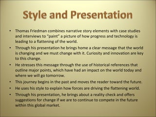 Thomas Friedman combines narrative story elements with case studies and interviews to “paint” a picture of how progress and technology is leading to a flattening of the world.  Through his presentation he brings home a clear message that the world is changing and we must change with it. Curiosity and innovation are key to this change.  He stresses this message through the use of historical references that outline major points, which have had an impact on the world today and where we will go tomorrow.  This journey begins in the past and moves the reader toward the future.  He uses his style to explain how forces are driving the flattening world.  Through his presentation, he brings about a reality check and offers suggestions for change if we are to continue to compete in the future within this global market.  