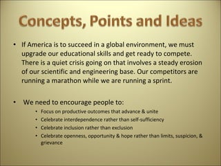 If America is to succeed in a global environment, we must upgrade our educational skills and get ready to compete. There is a quiet crisis going on that involves a steady erosion of our scientific and engineering base. Our competitors are running a marathon while we are running a sprint.   We need to encourage people to: Focus on productive outcomes that advance & unite Celebrate interdependence rather than self-sufficiency  Celebrate inclusion rather than exclusion  Celebrate openness, opportunity & hope rather than limits, suspicion, & grievance 