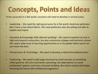To be successful in a flat world, countries will need to develop in several areas:   Leadership – We need the right governance for a flat world. American politicians don’t have a clue about flatism. We need politicians who are willing and able to explain and inspire.   Education & Knowledge Skills (Muscle building) – We need to expand not only in high-end research universities, but also community colleges and technical schools. We need a wide array of learning opportunities so in the global talent search we can retain the best. Infrastructure & Technology – We need to develop a national broadband policy   Cushioning – We need to add wage insurance to social security as something called good fat. We also need better parenting, less dependence on social entitlement systems, and more character building. We need a society that keeps inventing the future with unfettered imagination. 