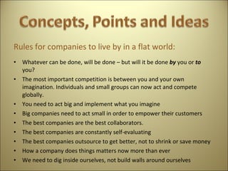 Rules for companies to live by in a flat world: Whatever can be done, will be done – but will it be done  by  you or  to  you? The most important competition is between you and your own imagination. Individuals and small groups can now act and compete globally. You need to act big and implement what you imagine Big companies need to act small in order to empower their customers The best companies are the best collaborators. The best companies are constantly self-evaluating The best companies outsource to get better, not to shrink or save money How a company does things matters now more than ever We need to dig inside ourselves, not build walls around ourselves   