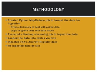 METHODOLOGY 
 Created Python MapReduce job to format the data for 
ingestion 
 Python dictionary to deal with paired data 
 Logic to ignore lines with data issues 
 Executed a Hadoop streaming job to ingest the data 
 Loaded the data into tables via hive 
 I n g e s te d FA A’ s A i rc r af t Re g i st r y d a t a 
 Re- ingested data by site 
 