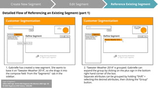 Create New Segment Edit Segment 
Detailed Flow of Referencing an Existing Segment (part 1) 
1. Gabrielle has created a new segment. She wants to 
base it on “Sweater Weather 2014”, so she drags it into 
the compose field from the “Segments” tab in the 
sidebar. 
Reference Existing Segment 
2. “Sweater Weather 2014” is grouped. Gabrielle can 
expand the group by clicking on the plus sign in the bottom 
right hand corner of the box. 
Separate attributes can be grouped by holding “Shift” + 
selecting the desired attributes, then clicking the “Group” 
button. 
Logic of Segment: 
((Men AND Age: 30-55 AND Regions) OR (Women AND Age: 30- 
55 AND Regions)) AND Salary: >$40,000 
 