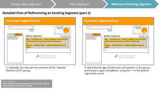 Create New Segment Edit Segment 
Detailed Flow of Referencing an Existing Segment (part 2) 
3. Gabrielle can now see the contents of the “Sweater 
Weather 2014” group. 
Reference Existing Segment 
4. She edits the age of both men and women in this group 
and closes it upon completion, using the “-” in the bottom 
right hand corner. 
Logic of Segment: 
((Men AND Age: 30-55 AND Regions) OR (Women AND Age: 30- 
55 AND Regions)) AND Salary: >$40,000 
 