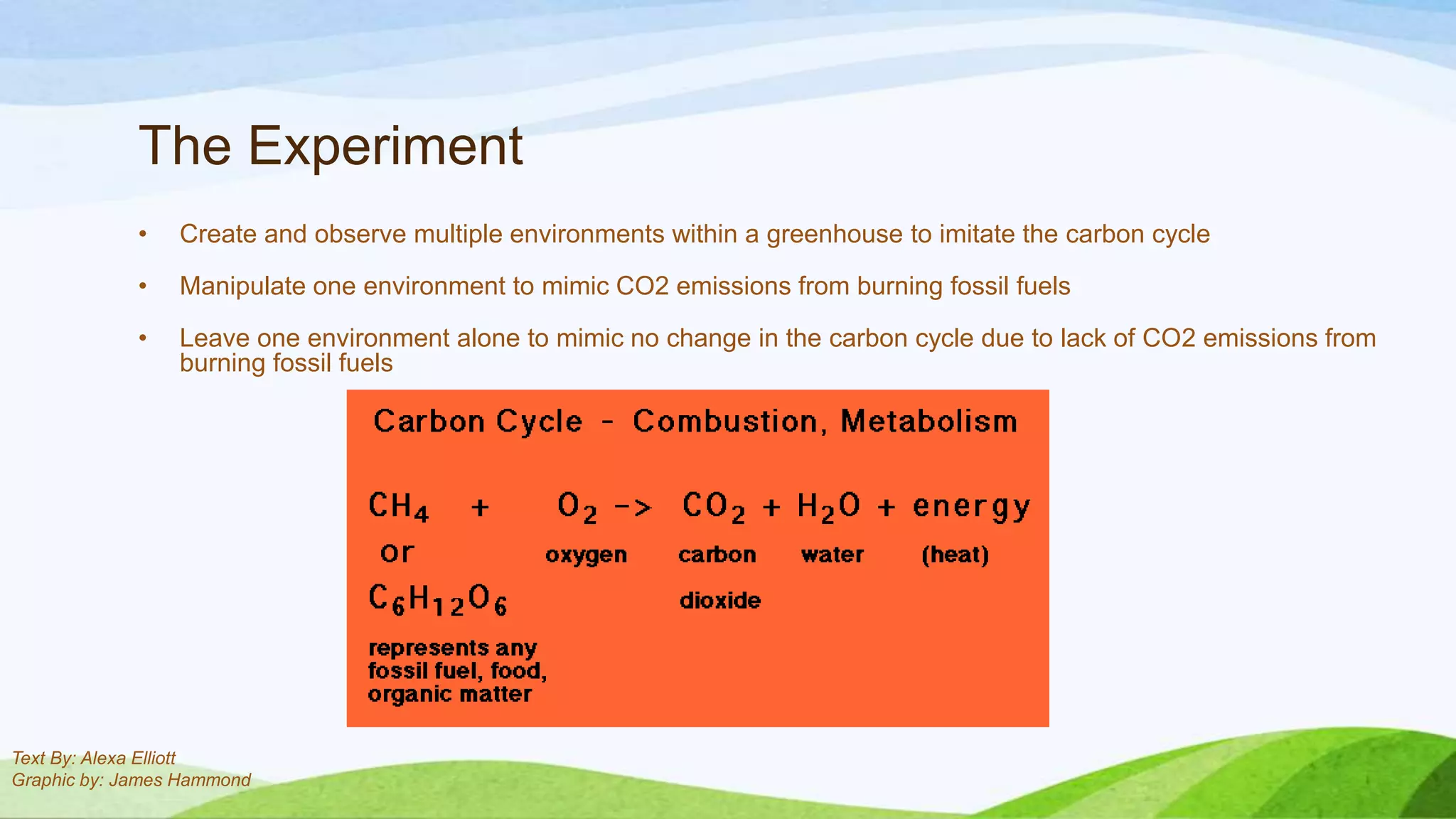 The Experiment
             •   Create and observe multiple environments within a greenhouse to imitate the carbon cycle

             •   Manipulate one environment to mimic CO2 emissions from burning fossil fuels

             •   Leave one environment alone to mimic no change in the carbon cycle due to lack of CO2 emissions from
                 burning fossil fuels




Text By: Alexa Elliott
Graphic by: James Hammond
 